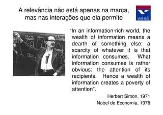 A relevância não está apenas na marca,
  mas nas interações que ela permite

                 “In an information-rich world, the
                  wealth of information means a
                  dearth of something else: a
                  scarcity of whatever it is that
                  information consumes.       What
                  information consumes is rather
                  obvious: the attention of its
                  recipients. Hence a wealth of
                  information creates a poverty of
                  attention”.
                                Herbert Simon, 1971
                            Nobel de Economia, 1978
 