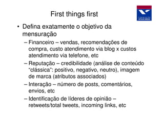 First things first
• Defina exatamente o objetivo da
  mensuração
  – Financeiro – vendas, recomendações de
    compra, custo atendimento via blog x custos
    atendimento via telefone, etc
  – Reputação – credibilidade (análise de conteúdo
    “clássica”: positivo, negativo, neutro), imagem
    de marca (atributos associados)
  – Interação – número de posts, comentários,
    envios, etc
  – Identificação de líderes de opinião –
    retweets/total tweets, incoming links, etc
 