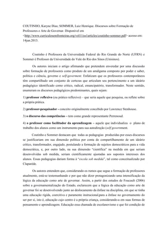 COUTINHO, Karyne Dias; SOMMER, Luiz Henrique. Discursos sobre Formação de 
Professores e Arte de Governar. Disponível em 
<http://www.curriculosemfronteiras.org/vol11iss1articles/coutinho-sommer.pdf> acesso em: 
14jun.2013. 
Coutinho é Professora da Universidade Federal do Rio Grande do Norte (UFRN) e 
Sommer é Professor da Universidade do Vale do Rio dos Sinos (Unisinos). 
Os autores iniciam o artigo afirmando que pretendem enveredar por uma discussão 
sobre formação de professores como produto de um amálgama composto por poder e saber, 
política e ciência, governo e self-goverment. Enfatizam que os professores contemporâneos 
têm compartilhado um conjunto de certezas que articulam seu pertencimento a um ideário 
pedagógico identificado como crítico, radical, emancipatório, transformador. Neste sentido, 
enumeram os discursos pedagógicos predominantes, quais sejam: 
1) professor reflexivo (ou prático reflexivo) – que seria aquele que pesquisa, ou reflete sobre 
a própria prática. 
2) professor-pesquisador - conceito originalmente concebido por Lawrence Stenhouse. 
3) o discurso das competências – tem como grande representante Perrenoud. 
4) o professor como facilitador da aprendizagem – aquele que individualiza o plano de 
trabalho dos alunos como um instrumento para sua autodireção (self government. 
Coutinho e Sommer destacam que todas as pedagogias produzidas por esses discursos 
se justificariam em sua dimensão política por conta do compartilhamento de um ideário 
crítico, transformador, engajado, postulando a formação de sujeitos democráticos para a vida 
democrática, e, por outro lado, na sua dimensão “científica” na medida em que seriam 
desenvolvidas sob medida, seriam cientificamente ajustadas aos supostos interesses dos 
alunos. Essas pedagogias dariam forma à “escola sob medida”, tal como conceitualizado por 
Claparède. 
Os autores entendem que, considerando os rumos que segue a formação de professores 
atualmente, está-se testemunhando e por que não dizer protagonizando uma intensificação da 
lógica da educação como arte de governar. Assim, a partir dos estudos de Foucault (2006) 
sobre a governamentalização do Estado, esclarecem que a lógica da educação como arte de 
governar foi se desenvolvendo junto ao deslocamento da ênfase na disciplina, em que se tinha 
uma educação rígida, coercitiva e puramente instrucional,para a ênfase no governamento do 
ser por si, isto é, educação cujo centro é a própria criança, considerando-a em suas formas de 
pensamento e aprendizagem. Educação essa chamada de escolanovismo e que foi condição de 
 