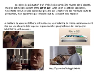 Les coûts de production d’un iPhone n’ont jamais été révélés par la société, 
mais les estimations varient entre 160 et 190 Euros selon les articles spécialisés. 
Cette forte valeur ajoutée est rendue possible par la recherche des meilleurs coûts de 
production, mais également par le faible coût du transport et sa rapidité. 
La stratégie de vente de l’iPhone est fondée sur un marketing de masse, paradoxalement 
ciblé sur une clientèle très large sur le plan social et géographique. Les campagnes 
publicitaires sont massives 
http://youtu.be/AdbggN5XB0Y 
 
