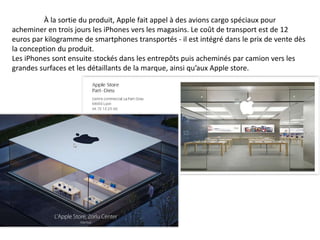 À la sortie du produit, Apple fait appel à des avions cargo spéciaux pour 
acheminer en trois jours les iPhones vers les magasins. Le coût de transport est de 12 
euros par kilogramme de smartphones transportés - il est intégré dans le prix de vente dès 
la conception du produit. 
Les iPhones sont ensuite stockés dans les entrepôts puis acheminés par camion vers les 
grandes surfaces et les détaillants de la marque, ainsi qu’aux Apple store. 
 