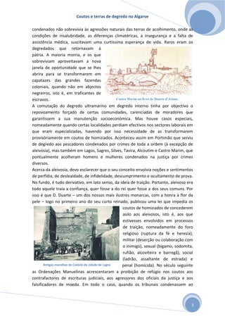 Coutos e terras de degredo no Algarve
3
condenados não sobrevivia às agressões naturais das terras de acolhimento, onde as
condições de insalubridade, as diferenças climatéricas, a insegurança e a falta de
assistência médica, suscitavam uma curtíssima esperança de vida. Raros eram os
degredados que retornavam à
pátria. A maioria morria, e os que
sobreviviam aproveitavam a nova
janela de oportunidade que se lhes
abrira para se transformarem em
capatazes das grandes fazendas
coloniais, quando não em abjectos
negreiros, isto é, em traficantes de
escravos.
A comutação do degredo ultramarino em degredo interno tinha por objectivo o
repovoamento forçado de certas comunidades, carenciadas de moradores que
garantissem a sua manutenção socioeconómica. Mas houve casos especiais,
nomeadamente quando certas localidades perdiam efectivos nos sectores laborais em
que eram especializadas, havendo por isso necessidade de as transformarem
provisóriamente em coutos de homiziados. Aconteceu assim em Portimão que serviu
de degredo aos pescadores condenados por crimes de toda a ordem (à excepção de
aleivosia), mas também em Lagos, Sagres, Silves, Tavira, Alcoutim e Castro Marim, que
pontualmente acolheram homens e mulheres condenados na justiça por crimes
diversos.
Acerca da aleivosia, devo esclarecer que o seu conceito envolvia noções e sentimentos
de perfídia, de deslealdade, de infidelidade, descumprimento e ocultamento de prova.
No fundo, é tudo derivativo, em lato senso, da ideia de traição. Portanto, aleivoso era
todo aquele traía a confiança, quer fosse a do rei quer fosse a dos seus comuns. Por
isso é que D. Duarte – um dos nossos mais ilustres monarcas, com a honra à flor da
pele – logo no primeiro ano do seu curto reinado, publicou uma lei que impedia os
coutos de homiziados de concederem
asilo aos aleivosos, isto é, aos que
estivesses envolvidos em processos
de traição, nomeadamente do foro
religioso (ruptura da fé e heresia),
militar (deserção ou colaboração com
o inimigo), sexual (bígamo, sodomita,
rufião, alcoviteira e barregã), social
(ladrão, assaltante de estrada) e
penal (homicida). No século seguinte
as Ordenações Manuelinas acrescentaram a proibição de refúgio nos coutos aos
contrafactores de escrituras judiciais, aos agressores dos oficiais da justiça e aos
falsificadores de moeda. Em todo o caso, quando os tribunais condenassem ao
Castro Marim no livro de Duarte d'Armas
Antigas muralhas do Castelo da cidade de Lagos
 