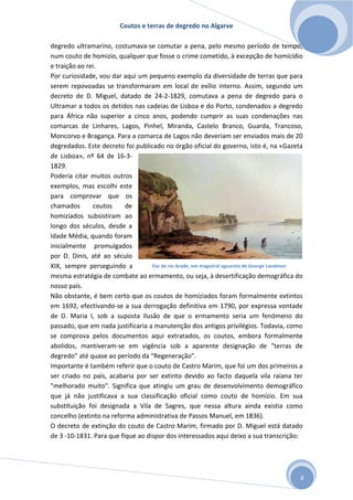 Coutos e terras de degredo no Algarve
4
degredo ultramarino, costumava-se comutar a pena, pelo mesmo período de tempo,
num couto de homizio, qualquer que fosse o crime cometido, à excepção de homicídio
e traição ao rei.
Por curiosidade, vou dar aqui um pequeno exemplo da diversidade de terras que para
serem repovoadas se transformaram em local de exílio interno. Assim, segundo um
decreto de D. Miguel, datado de 24-2-1829, comutava a pena de degredo para o
Ultramar a todos os detidos nas cadeias de Lisboa e do Porto, condenados a degredo
para África não superior a cinco anos, podendo cumprir as suas condenações nas
comarcas de Linhares, Lagos, Pinhel, Miranda, Castelo Branco, Guarda, Trancoso,
Moncorvo e Bragança. Para a comarca de Lagos não deveriam ser enviados mais de 20
degredados. Este decreto foi publicado no órgão oficial do governo, isto é, na «Gazeta
de Lisboa», nº 64 de 16-3-
1829.
Poderia citar muitos outros
exemplos, mas escolhi este
para comprovar que os
chamados coutos de
homiziados subsistiram ao
longo dos séculos, desde a
Idade Média, quando foram
inicialmente promulgados
por D. Dinis, até ao século
XIX, sempre perseguindo a
mesma estratégia de combate ao ermamento, ou seja, à desertificação demográfica do
nosso país.
Não obstante, é bem certo que os coutos de homiziados foram formalmente extintos
em 1692, efectivando-se a sua derrogação definitiva em 1790, por expressa vontade
de D. Maria I, sob a suposta ilusão de que o ermamento seria um fenómeno do
passado, que em nada justificaria a manutenção dos antigos privilégios. Todavia, como
se comprova pelos documentos aqui extratados, os coutos, embora formalmente
abolidos, mantiveram-se em vigência sob a aparente designação de “terras de
degredo” até quase ao período da “Regeneração”.
Importante é também referir que o couto de Castro Marim, que foi um dos primeiros a
ser criado no país, acabaria por ser extinto devido ao facto daquela vila raiana ter
"melhorado muito". Significa que atingiu um grau de desenvolvimento demográfico
que já não justificava a sua classificação oficial como couto de homízio. Em sua
substituição foi designada a Vila de Sagres, que nessa altura ainda existia como
concelho (extinto na reforma administrativa de Passos Manuel, em 1836).
O decreto de extinção do couto de Castro Marim, firmado por D. Miguel está datado
de 3 -10-1831. Para que fique ao dispor dos interessados aqui deixo a sua transcrição:
Foz do rio Arade, em magistral aguarela de George Landman
 