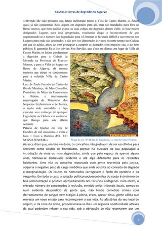Coutos e terras de degredo no Algarve
5
«Havendo-Me sido presente que, tendo melhorado muito a Villa de Castro Marim, os Juizes
quasi já não condemnão Réos alguns em degredos para alli, mas são mandados para fóra do
Reino muitos, que bem podião expiar as suas culpas em degredos dentro d'elle, se houvessem
designados Lugares para isso apropriados, resultando d'aqui o inconveniente de que
augmentando-se o número dos degradados para o Ultramar se faz mais difficil a sua remessa aos
Lugares para onde são destinados, e são por isso demorados ás vezes bastante tempo nas Cadêas
em que se achão, antes de irem principiar a cumprir os degredos com prejuizo seu, e do bem
público; E querendo Eu a isso obviar: Sou Servido, que d'ora em diante, em lugar da Villa de
Castro Marim, os Juizes condemnem
a degredos para a Cidade de
Miranda na Provincia de Tras-os-
Montes, e para a Villa de Sagres no
Reino do Algarve, da mesma
maneira que atéqui se condemnava
para a referida Villa de Castro
Marim.
Luiz de Paula Furtado de Castro do
Rio de Mendoça, do Meu Conselho,
Presidente da Meza da Consciencia
e Ordens, e interinamente
encarregado do Ministerio dos
Negocios Ecclesisticos e de Justiça,
o tenha sido entendido, e faça
executar sem embargo de qualquer
Legislação ou Ordens em contrario,
que Derogo para este effeito
sómente.
Palacio de Queluz em tres de
Outubro de mil oitocentos e trinta e
hum = Com a Rubrica d'EL REI
NOSSO SENHOR.»
Acresce dizer que, em boa verdade, os concelhos não gostavam de ser escolhidos para
servirem como coutos de homiziados, porque na escassez da sua população a
introdução de vinte ou mais degredados, ainda que pelo espaço de apenas alguns
anos, tornava-se demasiado evidente e até algo difamante para os restantes
habitantes. Uma vila ou concelho repovoada com gente reprimida pela justiça,
adquiria o negativo peso da carga simbólica que anda adstrita ao conceito de degredo
e marginalização. Os coutos de homiziados carregavam o fardo do opróbrio e da
vergonha. Em todo o caso, a solução político-socioeconómica do couto é sinónimo de
boa administração e positivo aproveitamento dos recursos endógenos. Com efeito, o
elevado número de condenados à reclusão, emitido pelos tribunais locais, tornou-se
num evidente desperdício de gente que, não tendo cometido crimes com
derramamento de sangue nem traição à pátria, eram, apesar disso, gente válida que
merecia um novo ensejo para recomeçarem a sua vida. Ao afastá-los do seu local de
origem, e da zona do crime, proporcionava-se-lhes um segunda oportunidade através
da qual poderiam refazer a sua vida, sob a obrigação de não retornarem por um
Mapa do séc. XVII, foz do Guadiana, e a vila de Castro Marim
 