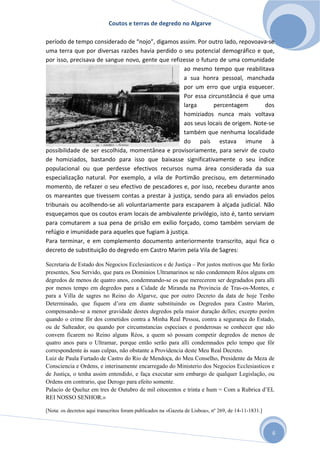 Coutos e terras de degredo no Algarve
6
período de tempo considerado de “nojo”, digamos assim. Por outro lado, repovoava-se
uma terra que por diversas razões havia perdido o seu potencial demográfico e que,
por isso, precisava de sangue novo, gente que refizesse o futuro de uma comunidade
ao mesmo tempo que reabilitava
a sua honra pessoal, manchada
por um erro que urgia esquecer.
Por essa circunstância é que uma
larga percentagem dos
homiziados nunca mais voltava
aos seus locais de origem. Note-se
também que nenhuma localidade
do país estava imune à
possibilidade de ser escolhida, momentânea e provisoriamente, para servir de couto
de homiziados, bastando para isso que baixasse significativamente o seu índice
populacional ou que perdesse efectivos recursos numa área considerada da sua
especialização natural. Por exemplo, a vila de Portimão precisou, em determinado
momento, de refazer o seu efectivo de pescadores e, por isso, recebeu durante anos
os mareantes que tivessem contas a prestar à justiça, sendo para ali enviados pelos
tribunais ou acolhendo-se ali voluntariamente para escaparem à alçada judicial. Não
esqueçamos que os coutos eram locais de ambivalente privilégio, isto é, tanto serviam
para comutarem a sua pena de prisão em exílio forçado, como também serviam de
refúgio e imunidade para aqueles que fugiam à justiça.
Para terminar, e em complemento documento anteriormente transcrito, aqui fica o
decreto de substituição do degredo em Castro Marim pela Vila de Sagres:
Secretaria de Estado dos Negocios Ecclesiasticos e de Justiça – Por justos motivos que Me forão
presentes, Sou Servido, que para os Dominios Ultramarinos se não condemnem Réos alguns em
degredos de menos de quatro anos, condemnando-se os que merecerem ser degradados para alli
por menos tempo em degredos para a Cidade de Miranda na Provincia de Tras-os-Montes, e
para a Villa de sagres no Reino do Algarve, que por outro Decreto da data de hoje Tenho
Determinado, que fiquem d’ora em diante substituindo os Degredos para Castro Marim,
compensando-se a menor gravidade destes degredos pela maior duração delles; excepto porém
quando o crime fôr dos cometidos contra a Minha Real Pessoa, contra a segurança do Estado,
ou de Salteador, ou quando por circumstancias especiaes e ponderosas se conhecer que não
convem ficarem no Reino alguns Réos, a quem só possam competir degredos de menos de
quatro anos para o Ultramar, porque então serão para alli condemnados pelo tempo que fôr
correspondente ás suas culpas, não obstante a Providencia deste Meu Real Decreto.
Luiz de Paula Furtado de Castro do Rio de Mendoça, do Meu Conselho, Presidente da Meza de
Consciencia e Ordens, e interinamente encarregado do Ministerio dos Negocios Ecclesiasticos e
de Justiça, o tenha assim entendido, e faça executar sem embargo de qualquer Legislação, ou
Ordens em contrario, que Derogo para efeito somente.
Palacio de Queluz em tres de Outubro de mil oitocentos e trinta e hum = Com a Rubrica d’EL
REI NOSSO SENHOR.»
[Nota: os decretos aqui transcritos foram publicados na «Gazeta de Lisboa», nº 269, de 14-11-1831.]
 