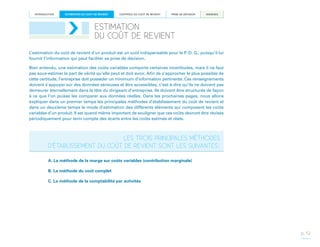 INTRODUCTION

ESTIMATION DU COÛT DE REVIENT

CONTRÔLE DU COÛT DE REVIENT

PRISE DE DÉCISION

ANNEXES

ESTIMATION
DU COÛT DE REVIENT
L’estimation du coût de revient d’un produit est un outil indispensable pour le P.-D. G., puisqu’il lui
fournit l’information qui peut faciliter sa prise de décision.
Bien entendu, une estimation des coûts variables comporte certaines incertitudes, mais il ne faut
pas sous-estimer la part de vérité qu’elle peut et doit avoir. Afin de s’approcher le plus possible de
cette certitude, l’entreprise doit posséder un minimum d’information pertinente. Ces renseignements
doivent s’appuyer sur des données sérieuses et être accessibles, c’est-à-dire qu’ils ne doivent pas
demeurer éternellement dans la tête du dirigeant d’entreprise. Ils doivent être structurés de façon
à ce que l’on puisse les comparer aux données réelles. Dans les prochaines pages, nous allons
expliquer dans un premier temps les principales méthodes d’établissement du coût de revient et
dans un deuxième temps le mode d’estimation des différents éléments qui composent les coûts
variables d’un produit. Il est quand même important de souligner que ces coûts devront être révisés
périodiquement pour tenir compte des écarts entre les coûts estimés et réels.

LES TROIS PRINCIPALES MÉTHODES
D’ÉTABLISSEMENT DU COÛT DE REVIENT SONT LES SUIVANTES 
:
A. La méthode de la marge sur coûts variables (contribution marginale)
B. La méthode du coût complet
C. La méthode de la comptabilité par activités

p. 12

 