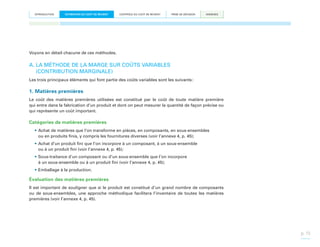 INTRODUCTION

ESTIMATION DU COÛT DE REVIENT

CONTRÔLE DU COÛT DE REVIENT

PRISE DE DÉCISION

ANNEXES

Voyons en détail chacune de ces méthodes.

A.  A MÉTHODE DE LA MARGE SUR COÛTS VARIABLES
L
(CONTRIBUTION MARGINALE)
Les trois principaux éléments qui font partie des coûts variables sont les suivants :

1. Matières premières
Le coût des matières premières utilisées est constitué par le coût de toute matière première
qui entre dans la fabrication d’un produit et dont on peut mesurer la quantité de façon précise ou
qui représente un coût important.

Catégories de matières premières
•	Achat de matières que l’on transforme en pièces, en composants, en sous-ensembles
ou en produits finis, y compris les fournitures diverses (voir l’annexe 4, p. 45);
•	Achat d’un produit fini que l’on incorpore à un composant, à un sous-ensemble
ou à un produit fini (voir l’annexe 4, p. 45);
•	Sous-traitance d’un composant ou d’un sous-ensemble que l’on incorpore
à un sous-ensemble ou à un produit fini (voir l’annexe 4, p. 45);
•	Emballage à la production.

Évaluation des matières premières
Il est important de souligner que si le produit est constitué d’un grand nombre de composants
ou de sous-ensembles, une approche méthodique facilitera l’inventaire de toutes les matières
premières (voir l’annexe 4, p. 45).

p. 13

 