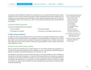 INTRODUCTION

ESTIMATION DU COÛT DE REVIENT

CONTRÔLE DU COÛT DE REVIENT

PRISE DE DÉCISION

ANNEXES

L’évaluation de la qualité de la matière d’un composant ou d’un produit fini est faite à partir de leur
dimension finie, en tenant compte d’une perte normale. Cette perte provient de la matière que l’on
a jetée au cours du processus de transformation, soit à cause de sa piètre qualité, soit en raison de
sa défaillance interne (voir l’annexe 5, p. 46), ou encore elle est imposée par des contraintes dues
au procédé.

Coût des matières premières
Le prix de la matière première comprend :
•	le prix d’achat*;

•	le taux de change;

•	le transport sur achats;

•	la douane, le courtage, l’assurance, etc.

2. Main-d’œuvre directe
On définit la main-d’œuvre directe comme la main-d’œuvre qui travaille directement sur la matière
première lors de sa transformation en composant, en sous-ensemble ou en produit fini. Il ne faut
pas oublier que certains secteurs subissent d’importants changements en matière de structure
des coûts de la main-d’œuvre directe. L’arrivée de l’automatisation a fait en sorte de diminuer
cette catégorie de coûts.

*  e prix d’achat peut être évalué
L
selon les méthodes suivantes :
•	le prix du fournisseur
(selon la liste de prix);
•	le dernier coût (achat)
(prix antérieur payé
au fournisseur);
•	le coût standard**
(prix budgété en début
de période);
•	la valeur moyenne**
(prix payé en moyenne
lors des 12 derniers mois).
N. B. : Exemple de calcul du coût

des matières premières
(voir l’annexe 6, p. 47).
**  ne mise en garde s’impose
U
concernant l’exactitude
de l’information.

Évaluation de la main-d’œuvre directe
Que le produit soit constitué d’un nombre restreint ou d’un grand nombre de composants, ou
encore que la gamme des opérations soit complexe ou non, une approche méthodique pourra
faciliter l’inventaire de toutes les opérations (voir l’annexe 4, p. 45).
Une différence sera faite ici entre le temps historique et le temps standard; en fait, la différence
résulte de la méthode d’évaluation. Le temps historique est basé sur l’expérience passée et
le jugement d’un certain nombre d’individus; on trouve cette façon de faire principalement dans
le processus de fabrication sur commande. Le temps standard est quant à lui basé sur l’étude
du temps et sa mesure; cette méthode est surtout utilisée dans le processus de transformation
de produits standards.

p. 14

 
