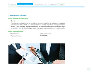 INTRODUCTION

ESTIMATION DU COÛT DE REVIENT

CONTRÔLE DU COÛT DE REVIENT

PRISE DE DÉCISION

ANNEXES

3. Autres coûts variables
Coûts indirects de fabrication
•	Énergie
Normalement, cette dépense est considérée comme un coût fixe de fabrication, mais dans
certains secteurs industriels où il se consomme une quantité importante d’énergie (fonderie,
séchoir à bois, moulage des thermoplastiques par injection ou extrusion, boulangerie, etc.),
on considère l’énergie (électricité, gaz naturel ou propane, vapeur, etc.) comme un coût variable.

Coûts hors fabrication
•	Commissions;
•	Frais de livraison;

•	Autres (redevances,
par exemple).

p. 16

 