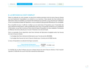 INTRODUCTION

ESTIMATION DU COÛT DE REVIENT

CONTRÔLE DU COÛT DE REVIENT

PRISE DE DÉCISION

ANNEXES

B. LA MÉTHODE DU COÛT COMPLET
Selon la méthode du coût complet, en plus de la matière première et de la main-d’œuvre directe
qui sont facilement imputables à un produit ou à un service, il faut ajouter les frais indirects de
fabrication (fixes et variables), qui doivent être attribués aux produits ou aux services par l’utilisation
d’une ou de plusieurs bases de répartition, ce qui constitue la plus grande difficulté pour le comptable.
Pour simplifier le tout, il suffit de n’utiliser qu’une seule base d’imputation pour l’ensemble des
frais indirects de fabrication. Cette simplification peut avoir une grande incidence sur la validité de
l’information, ce qui fait en sorte qu’il faut choisir la base d’imputation la mieux adaptée à l’entreprise
et effectuer les bons calculs pour trouver l’inducteur de coût principal.
Voici un exemple d’une répartition des frais indirects de fabrication budgétés selon les heures
de main-d’œuvre directe :
•	Le budget des frais indirects de fabrication pour l’année est de 250 000 $;
•	Le budget des heures de main-d’œuvre directe pour l’année est de 8 000 heures.
Le taux d’imputation se calcule de la façon suivante :
Frais indirects de fabrication
250 000 $
=
= 31,25 $/h. mod
Nombre d’heures de main-d’œuvre directe
8 000 h

Le résultat de ce calcul indique que pour chaque heure de main-d’œuvre directe, il faut imputer
(ajouter) 31,25 $ afin de couvrir les frais indirects de fabrication.

p. 18

 
