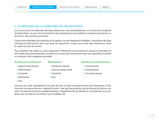 INTRODUCTION

ESTIMATION DU COÛT DE REVIENT

CONTRÔLE DU COÛT DE REVIENT

PRISE DE DÉCISION

ANNEXES

C. LA MÉTHODE DE LA COMPTABILITÉ PAR ACTIVITÉS
La concurrence mondiale des dernières décennies s’est caractérisée par une recherche constante
d’amélioration, ce qui a forcé la direction des entreprises à reconsidérer la manière de produire ou
de fournir des services aux clients.
Comme les méthodes de production et de gestion ont été largement modifiées, l’imputation des frais
indirects de fabrication avec une base de répartition unique peut créer des distorsions dans
le calcul du coût de revient.
Pour satisfaire les clients ou pour augmenter l’efficacité de la production, plusieurs activités ont
été créées dans les entreprises, activités qui ne sont pas directement liées aux quantités produites
ou vendues. Voici quelques exemples :

Soutien à la production

Distribution

Gestion et administration

•	Approvisionnement

•	Étude de marché

•	Financement

•	Planification

•	Service après-vente

•	Informatique

•	Contrôle

•	Contrôle

•	Contrôle interne

•	Recherche

•	Etc.

•	Etc.
Comme ces coûts représentent une part de plus en plus importante dans les entreprises, il faut
chercher à comprendre les « objets de coûts », tels que les produits, les services et les clients, qui
sont à la base de ces frais complémentaires. L’objectif est de les distribuer correctement aux produits, aux services et aux clients (voir le tableau VI).

p. 19

 