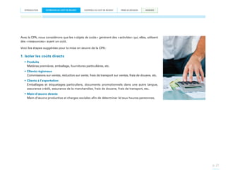 INTRODUCTION

ESTIMATION DU COÛT DE REVIENT

CONTRÔLE DU COÛT DE REVIENT

PRISE DE DÉCISION

ANNEXES

Avec la CPA, nous considérons que les « objets de coûts » génèrent des « activités » qui, elles, utilisent
des « ressources » ayant un coût.
Voici les étapes suggérées pour la mise en œuvre de la CPA :

1. Isoler les coûts directs
•	Produits
Matières premières, emballage, fournitures particulières, etc.
•	Clients régionaux
Commissions sur ventes, réduction sur vente, frais de transport sur ventes, frais de douane, etc.
•	Clients à l’exportation
Emballages et étiquetages particuliers, documents promotionnels dans une autre langue,
assurance crédit, assurance de la marchandise, frais de douane, frais de transport, etc.
•	Main-d’œuvre directe
Main-d’œuvre productive et charges sociales afin de déterminer le taux heures-personnes.

p. 21

 