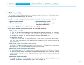 INTRODUCTION

ESTIMATION DU COÛT DE REVIENT

CONTRÔLE DU COÛT DE REVIENT

PRISE DE DÉCISION

ANNEXES

2. Définir les activités
Il est nécessaire que l’étape de la définition des activités soit effectuée en collaboration avec
les gestionnaires et les directeurs des services.
Il peut être intéressant de séparer les activités à valeur ajoutée de celles sans valeur ajoutée.
•	Activité à valeur ajoutée
Par exemple : soudure

•	Activité sans valeur ajoutée
Par exemple : reprise d’un produit,
manutention des produits

L’étape la plus difficile demeure la détermination des activités.
Afin de faciliter le travail, nous pouvons diviser les activités en catégories.
•	Activités liées aux unités
Le coût de ces activités varie en fonction du nombre d’unités produites ou vendues.
Le plus souvent, nous regroupons dans cette catégorie les activités de production qui donnent
de la valeur aux produits. Par exemple : soudure, peinture, assemblage, etc.
•	Activités liées aux lots
Le coût lié à une commande, peu importe le nombre d’unités contenues dans le lot. Par exemple :
coût de la mise en production, coût de préparation d’une commande ou de livraison de la
marchandise, etc.
•	Activités de soutien aux produits (client régional)
Le coût lié à une gamme de produits, peu importe le nombre d’unités produites ou vendues
dans la gamme. Par exemple : publicité, conception d’un produit.
•	Activités de soutien aux produits (exportation)
Le coût lié à une gamme de produits exportés, peu importe le nombre d’unités produites
ou vendues dans la gamme. Par exemple : publicité, modification du produit selon les normes
et les habitudes de consommation du pays ciblé, soutien promotionnel adapté aux marchés
d’exportation.
•	Activités de soutien aux clients
Le coût pour répondre à un besoin particulier des clients. Par exemple  soutien technique,
:
catalogue, modification particulière d’un produit pour un client, etc.

p. 22

 