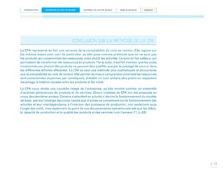 INTRODUCTION

ESTIMATION DU COÛT DE REVIENT

CONTRÔLE DU COÛT DE REVIENT

PRISE DE DÉCISION

ANNEXES

CONCLUSION SUR LA MÉTHODE DE LA CPA
La CPA représente en fait une variante de la comptabilité du coût de revient. Elle repose sur
les mêmes bases avec ceci de particulier qu’elle pose comme prémisse que ce ne sont pas
les produits qui consomment les ressources, mais plutôt les activités. Ce sont en fait celles-ci qui
permettent de transformer les ressources en produits. Par la suite, il est fait mention que les coûts
consommés par chacun des produits ne peuvent être justifiés que par le passage de ceux-ci dans
les différentes activités afférentes. La CPA se veut une méthode plus sophistiquée et plus précise
que la comptabilité du coût de revient. Elle permet de mieux comprendre comment les ressources
sont consommées et permet, par conséquent, d’établir un coût unitaire plus précis en respectant
davantage la relation causale entre les produits et les coûts.
La CPA nous révèle une nouvelle image de l’entreprise, qu’elle montre comme un ensemble
d’activités génératrices de produits et de services. Divers modèles de CPA ont été proposés au
cours des dernières années. Certains s’attardent en priorité à décrire le fonctionnement du modèle
de base, axé sur l’analyse des coûts, tandis que d’autres se concentrent sur le fonctionnement des
activités et leur interdépendance à l’intérieur des processus de production, non seulement sous
l’angle des coûts, mais également du point de vue des paramètres opérationnels tels que les délais,
la capacité de production et la qualité des produits et des services (voir l’annexe 21, p. 63).

p. 24

 