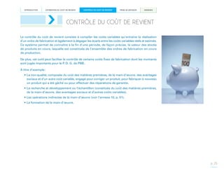 INTRODUCTION

ESTIMATION DU COÛT DE REVIENT

CONTRÔLE DU COÛT DE REVIENT

PRISE DE DÉCISION

ANNEXES

CONTRÔLE DU COÛT DE REVIENT
Le contrôle du coût de revient consiste à compiler les coûts variables qu’entraîne la réalisation
d’un ordre de fabrication et également à dégager les écarts entre les coûts variables réels et estimés.
Ce système permet de connaître à la fin d’une période, de façon précise, la valeur des stocks
de produits en cours, laquelle est constituée de l’ensemble des ordres de fabrication en cours
de production.
De plus, cet outil peut faciliter le contrôle de certains coûts fixes de fabrication dont les montants
sont jugés importants pour le P.-D. G. de PME.
À titre d’exemple :
•	La non-qualité, composée du coût des matières premières, de la main-d’œuvre, des avantages
sociaux et d’un autre coût variable, engagé pour corriger un produit, pour fabriquer à nouveau
un produit qui a été gâché ou pour effectuer des réparations de garantie.
•	La recherche et développement ou l’échantillon (constitués du coût des matières premières,
de la main-d’œuvre, des avantages sociaux et d’autres coûts variables).
•	Les opérations indirectes de la main-d’œuvre (voir l’annexe 10, p. 51).
•	La formation de la main-d’œuvre.

p. 25

 