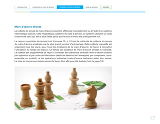 INTRODUCTION

ESTIMATION DU COÛT DE REVIENT

CONTRÔLE DU COÛT DE REVIENT

PRISE DE DÉCISION

ANNEXES

Main-d’œuvre directe
La collecte du temps de main-d’œuvre peut être effectuée manuellement ou à l’aide d’un système
informatique (clavier, carte magnétique, système de code à barres). Le système utilisant un code
à barres est celui qui est le plus fiable parce que le taux d’erreur est pratiquement nul.
Le rapport quotidien de temps (voir l’annexe 10, p. 51) est la méthode de collecte du temps
de main-d’œuvre employée par le plus grand nombre d’entreprises. Cette collecte manuelle est
organisée tous les jours, pour tous les employés de la main-d’œuvre, de façon à connaître
l’utilisation du temps de chacun. Ce temps est constitué de main-d’œuvre directe et indirecte.
La collecte est programmée de façon à compiler les opérations directes (main-d’œuvre directe)
par opération et par ordre de fabrication (selon les besoins de l’entreprise, par composant, sousensemble ou produit), et les opérations indirectes (main-d’œuvre indirecte) selon leur nature.
La mise en course sera saisie suivant la façon dont elle aura été évaluée (voir la page 14).

p. 27

 