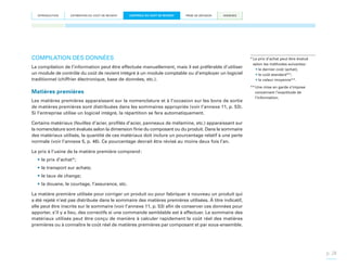 INTRODUCTION

ESTIMATION DU COÛT DE REVIENT

CONTRÔLE DU COÛT DE REVIENT

PRISE DE DÉCISION

ANNEXES

COMPILATION DES DONNÉES
La compilation de l’information peut être effectuée manuellement, mais il est préférable d’utiliser
un module de contrôle du coût de revient intégré à un module comptable ou d’employer un logiciel
traditionnel (chiffrier électronique, base de données, etc.).

Matières premières
Les matières premières apparaissant sur la nomenclature et à l’occasion sur les bons de sortie
de matières premières sont distribuées dans les sommaires appropriés (voir l’annexe 11, p. 53).
Si l’entreprise utilise un logiciel intégré, la répartition se fera automatiquement.

*  e prix d’achat peut être évalué
L
selon les méthodes suivantes :
•	le dernier coût (achat);
•	le coût standard**;
•	la valeur moyenne**.
**  ne mise en garde s’impose
U
concernant l’exactitude de
l’information.

Certains matériaux (feuilles d’acier, profilés d’acier, panneaux de mélamine, etc.) apparaissant sur
la nomenclature sont évalués selon la dimension finie du composant ou du produit. Dans le sommaire
des matériaux utilisés, la quantité de ces matériaux doit inclure un pourcentage relatif à une perte
normale (voir l’annexe 5, p. 46). Ce pourcentage devrait être révisé au moins deux fois l’an.
Le prix à l’usine de la matière première comprend :
•	le prix d’achat*;
•	le transport sur achats;
•	le taux de change;
•	la douane, le courtage, l’assurance, etc.
La matière première utilisée pour corriger un produit ou pour fabriquer à nouveau un produit qui
a été rejeté n’est pas distribuée dans le sommaire des matières premières utilisées. À titre indicatif,
elle peut être inscrite sur le sommaire (voir l’annexe 11, p. 53) afin de conserver ces données pour
apporter, s’il y a lieu, des correctifs si une commande semblable est à effectuer. Le sommaire des
matériaux utilisés peut être conçu de manière à calculer rapidement le coût réel des matières
premières ou à connaître le coût réel de matières premières par composant et par sous-ensemble.

p. 28

 
