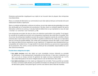 INTRODUCTION

ESTIMATION DU COÛT DE REVIENT

CONTRÔLE DU COÛT DE REVIENT

PRISE DE DÉCISION

ANNEXES

Certaines particularités s’appliquent aux rejets et se trouvent dans la plupart des entreprises
manufacturières.
Dans un contexte de fabrication sur commande, le suivi des rejets se fait par commande et ils sont
relativement faciles à répertorier.
Dans un contexte de fabrication uniforme et continue, le suivi des rejets est plus généralisé et ne peut
être attribuable qu’à l’ensemble de la production. De plus, dans un contexte répétitif tel que la
fabrication uniforme et continue, il est plus facile de déterminer ce qui représente un taux de rejet
« normal » ou « anormal » (voir l’annexe 5, p. 46).
Les entreprises accordent de plus en plus une attention particulière à la qualité. À cet égard,
le contrôle de la qualité est souvent une composante importante des coûts liés à la qualité. Afin
d’y arriver, les entreprises installent souvent des points d’inspection (points de contrôle) à divers
endroits dans l’usine dans le but de contrôler la qualité et d’éliminer les unités qui ne répondent
pas aux normes de qualité établies. Ces unités sont considérées comme des rejets. Le taux relatif
aux rejets est déterminé par expérience ou par ingénierie. Il n’appartient pas nécessairement aux
comptables de le déterminer; il s’agit plutôt d’une tâche dévolue aux personnes responsables
de la production. Par contre, ce taux doit être utilisé par les comptables responsables du suivi
des coûts de production.
Il existe deux catégories de rejets :
•	Les rejets normaux sont des rejets qui sont considérés comme inhérents au procédé
de fabrication. Il est pratiquement impossible de les éliminer. Il faut donc s’attendre à ce
qu’il y en ait un niveau normal. En général, les rejets normaux représentent de 1 à 5 
%
des unités fabriquées et ils seront intégrés dans le coût de fabrication des unités.
•	Les rejets anormaux sont des rejets qui dépassent la normalité. Toute quantité qui excède
le niveau normal de rejets devient une quantité anormale et ne doit pas se trouver dans le coût
de fabrication global, mais plutôt figurer comme coût distinct dans l’état des résultats.

p. 29

 