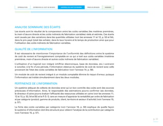 INTRODUCTION

ESTIMATION DU COÛT DE REVIENT

CONTRÔLE DU COÛT DE REVIENT

PRISE DE DÉCISION

ANNEXES

ANALYSE SOMMAIRE DES ÉCARTS
Les écarts sont le résultat de la comparaison entre les coûts variables (les matières premières,
la main-d’œuvre directe et les coûts indirects de fabrication variables) réels et estimés. Ces écarts
sont causés par des variations dans les quantités utilisées (voir les annexes 11 et 12, p. 53 et 54),
dans le prix payé (total des achats), dans le taux horaire et le temps de production ainsi que pour
l’utilisation des coûts indirects de fabrication variables.

QUALITÉ DE L’INFORMATION
Il est nécessaire de mentionner l’importance de l’uniformité des définitions entre le système
de coût de revient et l’enregistrement comptable en ce qui a trait aux coûts variables (matières
premières, main-d’œuvre directe et autres coûts indirects de fabrication variables).
L’utilisation d’un logiciel non intégré (chiffrier électronique, base de données, etc.) contraint
à concilier, à la fin d’une période, l’information obtenue du système de coût de revient avec celle
provenant de l’état des coûts variables de fabrication (voir l’annexe 14, p. 56).
Un module de coût de revient intégré à un module comptable élimine le risque d’erreur, puisque
l’information est traitée simultanément dans les deux modules.

PERTINENCE DE L’INFORMATION
Un système adéquat de collecte de données ainsi qu’un bon contrôle des coûts sont des sources
précieuses d’information. Ainsi, le responsable des estimations pourra confirmer ses données,
le directeur d’usine pourra évaluer l’efficacité des ressources utilisées en usine (voir les annexes 11,
12 et 13, p. 53, 54 et 55) et le P.-D. G. sera en mesure d’apprécier la rentabilité par ordre de fabrication
et par catégorie (produit, gamme de produits, client, territoire et secteur d’activité) (voir l’annexe 15,
p. 57).
La fiche des coûts variables par catégorie (voir l’annexe 16, p. 58) explique de quelle façon
le système d’information doit être structuré pour obtenir l’analyse de la contribution par catégorie
(voir l’annexe 15, p. 57).

p. 31

 