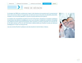INTRODUCTION

ESTIMATION DU COÛT DE REVIENT

CONTRÔLE DU COÛT DE REVIENT

PRISE DE DÉCISION

ANNEXES

PRISE DE DÉCISION
Le dirigeant de PME doit constamment réagir à des situations provoquées par le comportement
de la concurrence. Devra-t-il augmenter ou diminuer le prix de vente à la clientèle potentielle,
accepter une commande spéciale ou prendre d’autres décisions de ce genre?
Le système de comptabilité de gestion fournit l’information nécessaire à l’analyse qualitative
et quantitative des décisions stratégiques à court terme. De plus, l’analyse de contribution (rentabilité)
par catégorie (produit, gamme de produits, client, territoire ou secteur d’activité) (voir l’annexe 15,
p. 57) peut donner au P.-D. G. de l’information additionnelle pour faciliter la prise de décisions
stratégiques à moyen et à long termes.
Les cas suivants illustrent quelques-unes des situations mentionnées ci-dessus.

p. 32

 