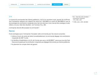 INTRODUCTION

ESTIMATION DU COÛT DE REVIENT

CONTRÔLE DU COÛT DE REVIENT

PRISE DE DÉCISION

ANNEXES

2-A
Le carnet de commandes des clients québécois, à la fin du neuvième mois, permet de confirmer
que l’entreprise réalisera son objectif de vente de 2 700 000  (un profit de 206 500  et que le
$
$)
pourcentage de contribution marginale, pour les trois derniers mois, devrait être analogue à celui
obtenu à ce jour (état des résultats : voir l’annexe 18, p. 60).

*  rix - Total des coûts variables =
P
Contribution marginale
117 $ - 95 $ = 22 $
** 3 000 unités x 22 $ = 66 000 $

L’entreprise devrait-elle accepter la commande ?
Réponse :
Il est avantageux pour l’entreprise d’accepter cette commande pour les raisons suivantes :
•	même si le prix de vente est réduit considérablement, la commande dégage une contribution
marginale de 22 $* l’unité;
•	le bénéfice d’exploitation à la fin de l’année sera accru de 66 000 $** parce que tous les frais
fixes seront payés par la contribution marginale que dégagent les ventes aux clients québécois;
•	le paiement du compte client est garanti.

p. 35

 