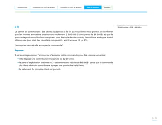INTRODUCTION

ESTIMATION DU COÛT DE REVIENT

CONTRÔLE DU COÛT DE REVIENT

PRISE DE DÉCISION

ANNEXES

2-B

* 3 000 unités x 22 $ = 66 000 $

Le carnet de commandes des clients québécois à la fin du neuvième mois permet de confirmer
que les ventes annuelles atteindront seulement 2 000 000  (une perte de 98 000  et que le
$
$)
pourcentage de contribution marginale, pour les trois derniers mois, devrait être analogue à celui
obtenu à ce jour (état des résultats comparatifs : voir l’annexe 19, p. 61).
L’entreprise devrait-elle accepter la commande ?
Réponse :
Il est avantageux pour l’entreprise d’accepter cette commande pour les raisons suivantes :
•	elle dégage une contribution marginale de 22 $ l’unité;
•	la perte d’exploitation estimée au 31 décembre sera réduite de 66 000 $* parce que la commande
du client albertain contribuera à payer une partie des frais fixes;
•	le paiement du compte client est garanti.

p. 36

 