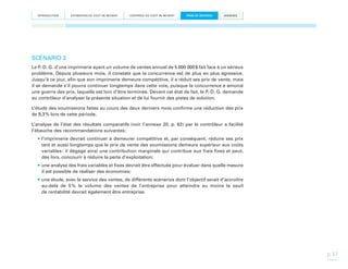 INTRODUCTION

ESTIMATION DU COÛT DE REVIENT

CONTRÔLE DU COÛT DE REVIENT

PRISE DE DÉCISION

ANNEXES

SCÉNARIO 3
Le P.-D. G. d’une imprimerie ayant un volume de ventes annuel de 5 000 000 $ fait face à un sérieux
problème. Depuis plusieurs mois, il constate que la concurrence est de plus en plus agressive.
Jusqu’à ce jour, afin que son imprimerie demeure compétitive, il a réduit ses prix de vente, mais
il se demande s’il pourra continuer longtemps dans cette voie, puisque la concurrence a amorcé
une guerre des prix, laquelle est loin d’être terminée. Devant cet état de fait, le P.-D. G. demande
au contrôleur d’analyser la présente situation et de lui fournir des pistes de solution.
L’étude des soumissions faites au cours des deux derniers mois confirme une réduction des prix
de 9,3 % lors de cette période.
L’analyse de l’état des résultats comparatifs (voir l’annexe 20, p. 62) par le contrôleur a facilité
l’ébauche des recommandations suivantes :
•	l’imprimerie devrait continuer à demeurer compétitive et, par conséquent, réduire ses prix
tant et aussi longtemps que le prix de vente des soumissions demeure supérieur aux coûts
variables : il dégage ainsi une contribution marginale qui contribue aux frais fixes et peut,
dès lors, concourir à réduire la perte d’exploitation;
•	une analyse des frais variables et fixes devrait être effectuée pour évaluer dans quelle mesure
il est possible de réaliser des économies;
•	une étude, avec le service des ventes, de différents scénarios dont l’objectif serait d’accroître
au-delà de 5  le volume des ventes de l’entreprise pour atteindre au moins le seuil
%
de rentabilité devrait également être entreprise.

p. 37

 