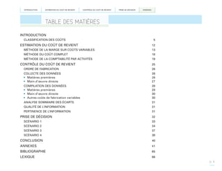 INTRODUCTION

ESTIMATION DU COÛT DE REVIENT

CONTRÔLE DU COÛT DE REVIENT

PRISE DE DÉCISION

ANNEXES

TABLE DES MATIÈRES
INTRODUCTION
CLASSIFICATION DES COÛTS

ESTIMATION DU COÛT DE REVIENT

5
12

MÉTHODE DE LA MARGE SUR COÛTS VARIABLES

13

MÉTHODE DU COÛT COMPLET

18

MÉTHODE DE LA COMPTABILITÉ PAR ACTIVITÉS

19

CONTRÔLE DU COÛT DE REVIENT

25

ORDRE DE FABRICATION

26

COLLECTE DES DONNÉES
•	 Matières premières
•	 Main-d’œuvre directe

26
26
27

COMPILATION DES DONNÉES
•	 Matières premières
•	 Main-d’œuvre directe
•	 Autres coûts de fabrication variables

28
28
30
30

ANALYSE SOMMAIRE DES ÉCARTS

31

QUALITÉ DE L’INFORMATION

31

PERTINENCE DE L’INFORMATION

31

PRISE DE DÉCISION

32

SCÉNARIO 1

33

SCÉNARIO 2

34

SCÉNARIO 3

37

SCÉNARIO 4

38

CONCLUSION

40

ANNEXES

41

BIBLIOGRAPHIE

65

LEXIQUE

66

p. 4

 