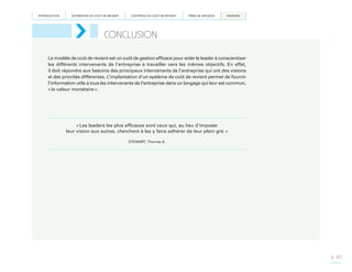 INTRODUCTION

ESTIMATION DU COÛT DE REVIENT

CONTRÔLE DU COÛT DE REVIENT

PRISE DE DÉCISION

ANNEXES

CONCLUSION
Le modèle de coût de revient est un outil de gestion efficace pour aider le leader à conscientiser
les différents intervenants de l’entreprise à travailler vers les mêmes objectifs. En effet,
il doit répondre aux besoins des principaux intervenants de l’entreprise qui ont des visions
et des priorités différentes. L’implantation d’un système de coût de revient permet de fournir
l’information utile à tous les intervenants de l’entreprise dans un langage qui leur est commun,
« la valeur monétaire ».

« Les leaders les plus efficaces sont ceux qui, au lieu d’imposer
leur vision aux autres, cherchent à les y faire adhérer de leur plein gré. »
STEWART, Thomas A.

p. 40

 