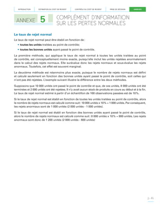 INTRODUCTION

ANNEXE

ESTIMATION DU COÛT DE REVIENT

5

CONTRÔLE DU COÛT DE REVIENT

PRISE DE DÉCISION

ANNEXES

COMPLÉMENT D’INFORMATION
SUR LES PERTES NORMALES

Le taux de rejet normal
Le taux de rejet normal peut être établi en fonction de :
•	toutes les unités traitées au point de contrôle;
•	toutes les bonnes unités ayant passé le point de contrôle.
La première méthode, qui applique le taux de rejet normal à toutes les unités traitées au point
de contrôle, est conceptuellement moins exacte, puisqu’elle inclut les unités rejetées anormalement
dans le calcul des rejets normaux. Elle surévalue donc les rejets normaux et sous-évalue les rejets
anormaux. Toutefois, cet effet est souvent marginal.
La deuxième méthode est néanmoins plus exacte, puisque le nombre de rejets normaux est défini
et calculé seulement en fonction des bonnes unités ayant passé le point de contrôle, soit celles qui
n’ont pas été rejetées. L’exemple suivant illustre la différence entre les deux méthodes.
Supposons que 10 000 unités ont passé le point de contrôle et que, de ces unités, 8 000 unités ont été
terminées et 2 000 unités ont été rejetées. Il n’y avait aucun stock de produits en cours au début et à la fin.
Le taux de rejet normal estimé à partir d’un échantillon de 100 observations passées est de 10 %.
Si le taux de rejet normal est établi en fonction de toutes les unités traitées au point de contrôle, alors
le nombre de rejets normaux est calculé comme suit : 10 000 unités x 10 % = 1 000 unités. Par conséquent,
les rejets anormaux sont de 1 000 unités (2 000 unités - 1 000 unités).
Si le taux de rejet normal est établi en fonction des bonnes unités ayant passé le point de contrôle,
alors le nombre de rejets normaux est calculé comme suit : 8 000 unités x 10 % = 800 unités. Les rejets
anormaux sont donc de 1 200 unités (2 000 unités - 800 unités)

p. 46

 