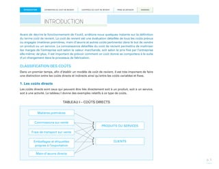 INTRODUCTION

ESTIMATION DU COÛT DE REVIENT

CONTRÔLE DU COÛT DE REVIENT

PRISE DE DÉCISION

ANNEXES

INTRODUCTION
Avant de décrire le fonctionnement de l’outil, arrêtons-nous quelques instants sur la définition
du terme coût de revient. Le coût de revient est une évaluation détaillée de tous les coûts prévus
ou engagés (matières premières, main-d’œuvre et autres coûts pertinents) dans le but de vendre
un produit ou un service. La connaissance détaillée du coût de revient permettra de maîtriser
les marges de l’entreprise soit selon la valeur marchande, soit selon le prix fixé par l’entreprise
elle-même; de plus, il est important de prévoir comment un coût donné se comportera à la suite
d’un changement dans le processus de fabrication.

CLASSIFICATION DES COÛTS
Dans un premier temps, afin d’établir un modèle de coût de revient, il est très important de faire
une distinction entre les coûts directs et indirects ainsi qu’entre les coûts variables et fixes.

1. Les coûts directs
Les coûts directs sont ceux qui peuvent être liés directement soit à un produit, soit à un service,
soit à une activité. Le tableau I donne des exemples relatifs à ce type de coûts.

TABLEAU I – COÛTS DIRECTS
Matières premières
Commissions sur vente

PRODUITS OU SERVICES

Frais de transport sur vente
Emballages et étiquettes
propres à l’exportation

CLIENTS

Main-d’œuvre directe
p. 5

 