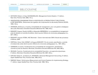 INTRODUCTION

ESTIMATION DU COÛT DE REVIENT

CONTRÔLE DU COÛT DE REVIENT

PRISE DE DÉCISION

ANNEXES

BIBLIOGRAPHIE
•	 ANTHONY, Robert, et Vijay GOVINDARAJAN. Management Control System, 11e édition,
New York, Prentice Hall, 2006, 741 p.
•	 ASSOCIATION CANADIENNE POUR LA GESTION DE LA PRODUCTION ET DES STOCKS,
et HEC MONTRÉAL. Dictionnaire de la gestion de la reproduction et des stocks, Éditions ACGPS,
1993, 124 p.
•	 ATKINSON, Anthony A., et autres. Comptabilité de management : pour une gestion stratégique
des coûts, Montréal, Chenelière Éducation/McGraw-Hill, 1999, 616 p.
•	 BOISVERT, Hugues, Claude LAURIN, et Alexander MERSEREAU. La comptabilité de management :
prise de décision et contrôle, 5e édition, Saint-Laurent, Éditions du renouveau pédagogique inc.,
2011, 658 p.
•	 BOISVERT, Hugues (FCMA), HEC Montréal – Chaire internationale CMA d’étude des processus
d’affaires, 2004.
•	 CRÔTEAU, Omer, Félix VERNET, et Hugues BOISVERT. Prix de revient, planification, contrôle
et analyse des coûts, Saint-Laurent, Éditions du renouveau pédagogique inc., 1981, 928 p.
•	 GARRISON, et autres. Fondements de la comptabilité de management : planification,
contrôle et prise de décision, Montréal, Chenelière Éducation/McGraw-Hill, 2004, 868 p.
•	 GÉLINAS, Francine. Fondements de la comptabilité financière : une approche dynamique,
2e édition, Montréal, Chenelière Éducation/McGraw-Hill, 2007, 944 p.
•	 KAPLAN, Robert S., et Anthony A. ATKINSON. Advanced Management Accounting, 3e édition,
Upper Saddle River (NJ), Prentice Hall, 1998, 816 p.
•	 SIMONS, Robert. Performance Measurement and Control Systems for Implementing Strategy,
1re édition, Upper Saddle River (NJ), Prentice Hall, 1999, 792 p.

p. 65

 