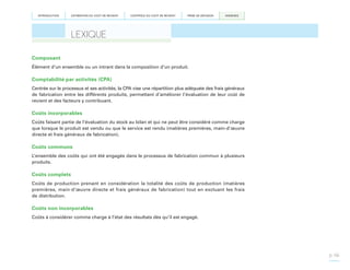 INTRODUCTION

ESTIMATION DU COÛT DE REVIENT

CONTRÔLE DU COÛT DE REVIENT

PRISE DE DÉCISION

ANNEXES

LEXIQUE
Composant
Élément d’un ensemble ou un intrant dans la composition d’un produit.

Comptabilité par activités (CPA)
Centrée sur le processus et ses activités, la CPA vise une répartition plus adéquate des frais généraux
de fabrication entre les différents produits, permettant d’améliorer l’évaluation de leur coût de
revient et des facteurs y contribuant.

Coûts incorporables
Coûts faisant partie de l’évaluation du stock au bilan et qui ne peut être considéré comme charge
que lorsque le produit est vendu ou que le service est rendu (matières premières, main-d’œuvre
directe et frais généraux de fabrication).

Coûts communs
L’ensemble des coûts qui ont été engagés dans le processus de fabrication commun à plusieurs
produits.

Coûts complets
Coûts de production prenant en considération la totalité des coûts de production (matières
premières, main-d’œuvre directe et frais généraux de fabrication) tout en excluant les frais
de distribution.

Coûts non incorporables
Coûts à considérer comme charge à l’état des résultats dès qu’il est engagé.

p. 66

 