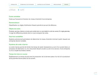 INTRODUCTION

LEXIQUE	

ESTIMATION DU COÛT DE REVIENT

CONTRÔLE DU COÛT DE REVIENT

PRISE DE DÉCISION

ANNEXES

SUITE

Coûts variables
Coûts qui fluctuent en fonction du niveau d’activité d’une entreprise.

Nomenclature
Classification ou règles d’attribution faisant autorité et servant de référence.

Objets de coûts
Produits, services, clients ou toute autre entité dont on veut établir le coût de revient. En règle générale,
il s’agit de différents produits dont on veut comparer les coûts.

Seuil de rentabilité
Système prévisionnel permettant de déterminer le niveau d’activité minimal à partir duquel une
entreprise devient rentable.

Système de code à barres
Le code à barres permet de limiter les temps de saisie nécessaires au suivi d’un produit dans un
processus de fabrication ou d’un document devant circuler au sein d’un service, d’une entreprise
ou d’un couple fournisseur-clients.

Temps de mise en course
Établissement du temps écoulé entre la production de la dernière pièce d’un lot et la production
de la première bonne pièce du lot suivant.

p. 67

 