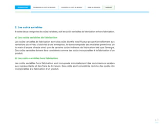 INTRODUCTION

ESTIMATION DU COÛT DE REVIENT

CONTRÔLE DU COÛT DE REVIENT

PRISE DE DÉCISION

ANNEXES

3. Les coûts variables
Il existe deux catégories de coûts variables, soit les coûts variables de fabrication et hors fabrication.

a) Les coûts variables de fabrication
Les coûts variables de fabrication sont des coûts dont le total fluctue proportionnellement aux
variations du niveau d’activité d’une entreprise. Ils sont composés des matières premières, de
la main-d’œuvre directe ainsi que de certains coûts indirects de fabrication tels que l’énergie.
Ces coûts variables doivent être considérés comme des coûts incorporables à la fabrication d’un
produit.

b) Les coûts variables hors fabrication
Les coûts variables hors fabrication sont composés principalement des commissions versées
aux représentants et des frais de livraison. Ces coûts sont considérés comme des coûts non
incorporables à la fabrication d’un produit.

p. 7

 