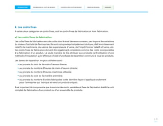 INTRODUCTION

ESTIMATION DU COÛT DE REVIENT

CONTRÔLE DU COÛT DE REVIENT

PRISE DE DÉCISION

ANNEXES

4. Les coûts fixes
Il existe deux catégories de coûts fixes, soit les coûts fixes de fabrication et hors fabrication.

a) Les coûts fixes de fabrication
Les coûts fixes de fabrication sont des coûts dont le total demeure constant, peu importe les variations
du niveau d’activité de l’entreprise. Ils sont composés principalement du loyer, de l’amortissement
relatif à la machinerie, du salaire des superviseurs d’usine, de l’impôt foncier relatif à l’usine, etc.
Ces coûts fixes de fabrication doivent être également considérés comme des coûts incorporables
à la fabrication d’un produit. La seule manière de les attribuer aux produits est l’utilisation d’une
méthode d’imputation qui s’effectue à l’aide d’une base de répartition commune à tous les produits.
Les bases de répartition les plus utilisées sont :
•	au prorata du coût de la main-d’œuvre directe;
•	au prorata du nombre d’heures de main-d’œuvre directe;
•	au prorata du nombre d’heures-machines utilisées;
•	au prorata du coût de la matière première;
•	au prorata du nombre d’unités fabriquées (cette dernière façon s’applique seulement
pour l’entreprise qui fabrique et vend un produit unique).
Il est important de comprendre que la somme des coûts variables et fixes de fabrication établit le coût
complet de fabrication d’un produit ou d’un ensemble de produits.

p. 8

 