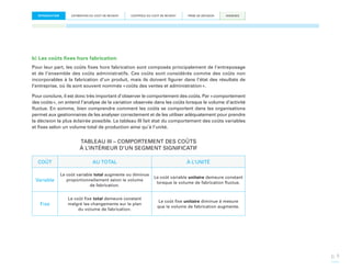 INTRODUCTION

ESTIMATION DU COÛT DE REVIENT

CONTRÔLE DU COÛT DE REVIENT

PRISE DE DÉCISION

ANNEXES

b) Les coûts fixes hors fabrication
Pour leur part, les coûts fixes hors fabrication sont composés principalement de l’entreposage
et de l’ensemble des coûts administratifs. Ces coûts sont considérés comme des coûts non
incorporables à la fabrication d’un produit, mais ils doivent figurer dans l’état des résultats de
l’entreprise, où ils sont souvent nommés « coûts des ventes et administration ».
Pour conclure, il est donc très important d’observer le comportement des coûts. Par « comportement
des coûts », on entend l’analyse de la variation observée dans les coûts lorsque le volume d’activité
fluctue. En somme, bien comprendre comment les coûts se comportent dans les organisations
permet aux gestionnaires de les analyser correctement et de les utiliser adéquatement pour prendre
la décision la plus éclairée possible. Le tableau III fait état du comportement des coûts variables
et fixes selon un volume total de production ainsi qu’à l’unité.

TABLEAU III – COMPORTEMENT DES COÛTS
À L’INTÉRIEUR D’UN SEGMENT SIGNIFICATIF
COÛT

AU TOTAL

À L’UNITÉ

Variable

Le coût variable total augmente ou diminue
proportionnellement selon le volume
de fabrication.

Le coût variable unitaire demeure constant
lorsque le volume de fabrication fluctue.

Fixe

Le coût fixe total demeure constant
malgré les changements sur le plan
du volume de fabrication.

Le coût fixe unitaire diminue à mesure
que le volume de fabrication augmente.

p. 9

 