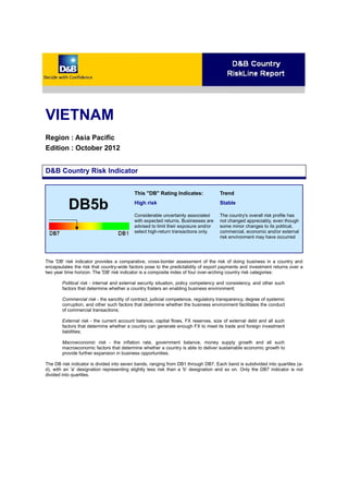 VIETNAM
Region : Asia Pacific
Edition : October 2012
D&B Country Risk Indicator
DB5b
This "DB" Rating Indicates:
High risk
Considerable uncertainty associated
with expected returns. Businesses are
advised to limit their exposure and/or
select high-return transactions only.
Trend
Stable
The country's overall risk profile has
not changed appreciably, even though
some minor changes to its political,
commercial, economic and/or external
risk environment may have occurred
The 'DB' risk indicator provides a comparative, cross-border assessment of the risk of doing business in a country and
encapsulates the risk that country-wide factors pose to the predictability of export payments and investment returns over a
two year time horizon. The 'DB' risk indicator is a composite index of four over-arching country risk categories:
Political risk - internal and external security situation, policy competency and consistency, and other such
factors that determine whether a country fosters an enabling business environment;
Commercial risk - the sanctity of contract, judicial competence, regulatory transparency, degree of systemic
corruption, and other such factors that determine whether the business environment facilitates the conduct
of commercial transactions;
External risk - the current account balance, capital flows, FX reserves, size of external debt and all such
factors that determine whether a country can generate enough FX to meet its trade and foreign investment
liabilities;
Macroeconomic risk - the inflation rate, government balance, money supply growth and all such
macroeconomic factors that determine whether a country is able to deliver sustainable economic growth to
provide further expansion in business opportunities.
The DB risk indicator is divided into seven bands, ranging from DB1 through DB7. Each band is subdivided into quartiles (a-
d), with an 'a' designation representing slightly less risk than a 'b' designation and so on. Only the DB7 indicator is not
divided into quartiles.
 
