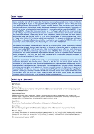 After a lacklustre first half of the year, the Vietnamese economy has gained some traction. In Q3, the
economy grew by 5.4% in year-on-year (y/y) terms following Q2’s 4.7% expansion and Q1’s three-year low of
4. 0%. Although detailed demand-side data have not yet been released, other indicators suggest the upturn
in activity reflects more robust export growth alongside a stabilisation of domestic demand. Throughout Q3,
exports of a number of key goods increased significantly in volume terms (e.g. crude oil up by 25.8% y/y and
rice up by 25.3%). In September alone, exports were up by 18.2% y/y in US dollar terms, while imports rose
by only 0.2% y/y. Impressively, Vietnamese exporters have seen continued strong demand from almost all of
their core export markets, unlike many of their Asian competitors, which have at the very least seen EU
demand slide. Over the first nine months of 2012, export receipts were up from shipments to the US (by
17.7% y/y) to the EU (by 23.5%) to other ASEAN countries (by 26.1%), to Japan (by 28.8%) and to China (by
20.5%). Over the January to September period, the trade balance was in surplus by USD34.0m; this in itself
is a startling turnaround from 2011, when the country ran a trade deficit of USD9.8bn.
With inflation having eased substantially since the start of the year and the central bank moving to loosen
monetary policy, domestic demand has shown signs of steadying. In September, sales of consumer goods
and services rose by 12.8% y/y. That said, sales of big ticket items continue to suffer as a result of economic
uncertainty and still often prohibitively high interest rates (18-20%). After contracting outright in 2011,
investment has also seen at least limited improvements. Over the January to September period, construction
activity expanded by 2.6% in y/y real terms; over the same period, government investment increased by
7.6% y/y in nominal terms (slightly above inflation).
Despite the acceleration in GDP growth in Q3, we expect domestic constraints to prevent any rapid
acceleration throughout the forecast period. A return to the plus-7% per annum growth Vietnam was
accustomed to during the mid-2000s will require implementation of credible plans to deal with the country’s
undercapitalised financial system and the overhaul of the country’s inefficient and over-indebted state-owned
enterprises. Addressing the banking system is the most immediate concern. In September, the governor of
the central bank said that bad loans had reached ‘alarmingly’ high levels; and a September report by the
National Assembly’s Economic Committee found that the sector needs fresh capital of VND250-300trn
(USD12-14bn). With the sector so fragile, banks are less able to lend. Credit growth was negligible
throughout the first nine months of 2012, hampering broader business activity.
DEFINITIONS
Minimum Terms:
The minimum form of documentation or trading method that D&B advises its customers to consider when pursuing export
trade with the stated country.
Recommended Terms:
D&B's recommended means of payment. The use of recommended terms, which are generally more stringent than
minimum terms, is appropriate when a customer's payment performance cannot be easily assessed or when an exporter
may wish to limit the risk associated with a transaction made on minimum terms.
Usual Terms:
Normal period of credit associated with transactions with companies in the stated country.
Local Delays:
The time taken beyond agreed terms for a customer to deposit money in their local bank as payment for imports.
F/X Bank Delays:
The average time between the placement of payment by the importer in the local banking system and the receipt of funds by
the exporter. Such delays may be dependent on FX controls, FX availability and the efficiency of the local banking system.
C/A (current account) balance, % GDP:
Risk Factor
Glossary & Definitions
 