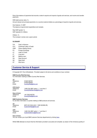 Part of the balance of payments that records a nation's exports and imports of goods and services, and income and transfer
payments.
DSR (debt service ratio), %:
Annual interest and principal payments on a country's external debts as a percentage of exports of goods and services.
Govt balance, % GDP:
The balance of government expenditure and receipts.
Real GDP growth, %:
GDP adjusted for inflation.
Inflation, %:
The increase in prices over a given period.
GLOSSARY
CiA Cash in Advance
CLC Confirmed Letter of Credit
CWP Claims Waiting Period
FX Foreign Exchange
LC Letter of Credit
LT Long term
MT Medium term
OA Open Account
SD Sight Draft
ST Short term
© Copyright 2011 Dun & Bradstreet - Provided subject to the terms and conditions of your contract.
D&B Country Risk Services
For information relating to D&B’s Country Risk Services.
UK
Telephone: 01628 492700
Fax: 01628 492929
Email: CountryRisk@dnb.com
USA Inquiry
Telephone: 1-800 234-3867 option 1, 1 and then 2
Email: CountryRiskServices@dnb.com
Rest of World
Telephone: +44 1628 492700
Email: CountryRisk@dnb.com
D&B Customer Services
For all other information or queries relating to D&B products and services.
UK
Telephone: 0870 243 2344 (UK) / 1 890 923296 (IR)
Email: CustomerHelp@dnb.com
USA
Telephone: 1-800 234-3867 option 1, 1 and then 2
Email: CustomerService@dnb.com
Rest of World
You can contact your local D&B Customer Services departments by clicking here.
Whilst D&B attempts to ensure that the information provided is accurate and complete, by reason of the immense quantity of
Customer Service & Support
 
