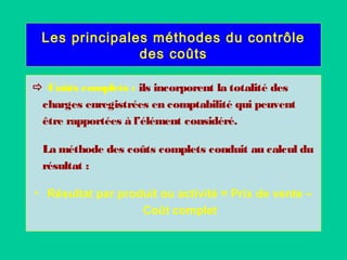 Les principales méthodes du contrôle
des coûts
 Coûts complets : ils incorporent la totalité des
charges enregistrées en comptabilité qui peuvent
être rapportées à l’élément considéré.
La méthode des coûts complets conduit au calcul du
résultat :
• Résultat par produit ou activité = Prix de vente –
Coût complet
 