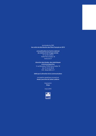 les études du CNC
les coûts de distribution des films français en 2013
une publication du Centre national
du cinéma et de l’image animée
12 rue de Lübeck
75784 Paris Cedex 16
www.cnc.fr
direction des études, des statistiques
et de la prospective
3 rue Boissière 75784 Paris Cedex 16
tél. 01 44 34 38 26
mél : despro@cnc.fr
édité par la direction de la communication
conception graphique couverture
Anaïs Lancrenon & Julien Lelièvre
impression
Stipa
mars 2015
 