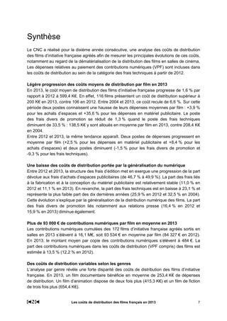 Les coûts de distribution des films français en 2013 7
Synthèse
Le CNC a réalisé pour la dixième année consécutive, une analyse des coûts de distribution
des films d’initiative française agréés afin de mesurer les principales évolutions de ces coûts,
notamment au regard de la dématérialisation de la distribution des films en salles de cinéma.
Les dépenses relatives au paiement des contributions numériques (VPF) sont incluses dans
les coûts de distribution au sein de la catégorie des frais techniques à partir de 2012.
Légère progression des coûts moyens de distribution par film en 2013
En 2013, le coût moyen de distribution des films d’initiative française progresse de 1,6 % par
rapport à 2012 à 599,4 K€. En effet, 116 films présentent un coût de distribution supérieur à
200 K€ en 2013, contre 106 en 2012. Entre 2004 et 2013, ce coût recule de 6,6 %. Sur cette
période deux postes connaissent une hausse de leurs dépenses moyennes par film : +3,9 %
pour les achats d’espaces et +35,6 % pour les dépenses en matériel publicitaire. Le poste
des frais divers de promotion se réduit de 1,3 % quand le poste des frais techniques
diminuent de 33,5 % : 138,5 K€ y sont alloués en moyenne par film en 2013, contre 208,4 K€
en 2004.
Entre 2012 et 2013, la même tendance apparaît. Deux postes de dépenses progressent en
moyenne par film (+2,5 % pour les dépenses en matériel publicitaire et +8,4 % pour les
achats d’espaces) et deux postes diminuent (-1,5 % pour les frais divers de promotion et
-9,3 % pour les frais techniques).
Une baisse des coûts de distribution portée par la généralisation du numérique
Entre 2012 et 2013, la structure des frais d’édition met en exergue une progression de la part
dévolue aux frais d’achats d’espaces publicitaires (de 46,7 % à 49,9 %). La part des frais liés
à la fabrication et à la conception du matériel publicitaire est relativement stable (11,0 % en
2012 et 11,1 % en 2013). En revanche, la part des frais techniques est en baisse à 23,1 % et
représente la plus faible part des dix dernières années (25,9 % en 2012 et 32,5 % en 2004).
Cette évolution s’explique par la généralisation de la distribution numérique des films. La part
des frais divers de promotion liés notamment aux relations presse (16,4 % en 2012 et
15,9 % en 2013) diminue également.
Plus de 93 000 € de contributions numériques par film en moyenne en 2013
Les contributions numériques cumulées des 172 films d’initiative française agréés sortis en
salles en 2013 s’élèvent à 16,1 M€, soit 93 534 € en moyenne par film (84 327 € en 2012).
En 2013, le montant moyen par copie des contributions numériques s’élèvent à 484 €. La
part des contributions numériques dans les coûts de distribution (VPF compris) des films est
estimée à 13,5 % (12,2 % en 2012).
Des coûts de distribution variables selon les genres
L’analyse par genre révèle une forte disparité des coûts de distribution des films d’initiative
française. En 2013, un film documentaire bénéficie en moyenne de 253,4 K€ de dépenses
de distribution. Un film d’animation dispose de deux fois plus (415,3 K€) et un film de fiction
de trois fois plus (654,4 K€).
 