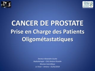 CANCER DE PROSTATE
Prise en Charge des Patients
Oligométastatiques
Docteur Alexandre Coutte
Radiothérapie – CHU Amiens Picardie
Réunion Scientifique
Le Vivier – Amiens – 01/02/2018
 