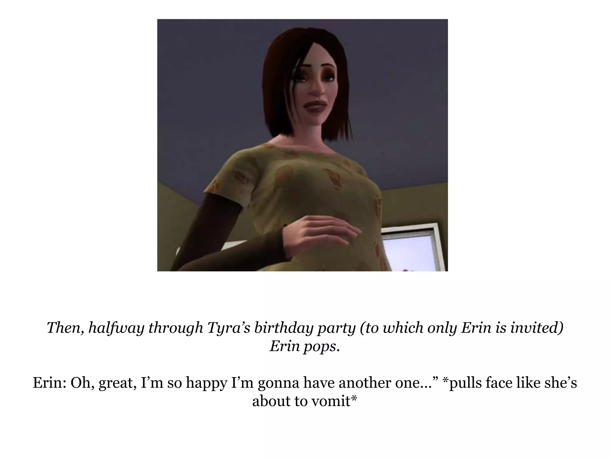 Then, halfway through Tyra’s birthday party (to which only Erin is invited) Erin pops.Erin: Oh, great, I’m so happy I’m gonna have another one…” *pulls face like she’s about to vomit*