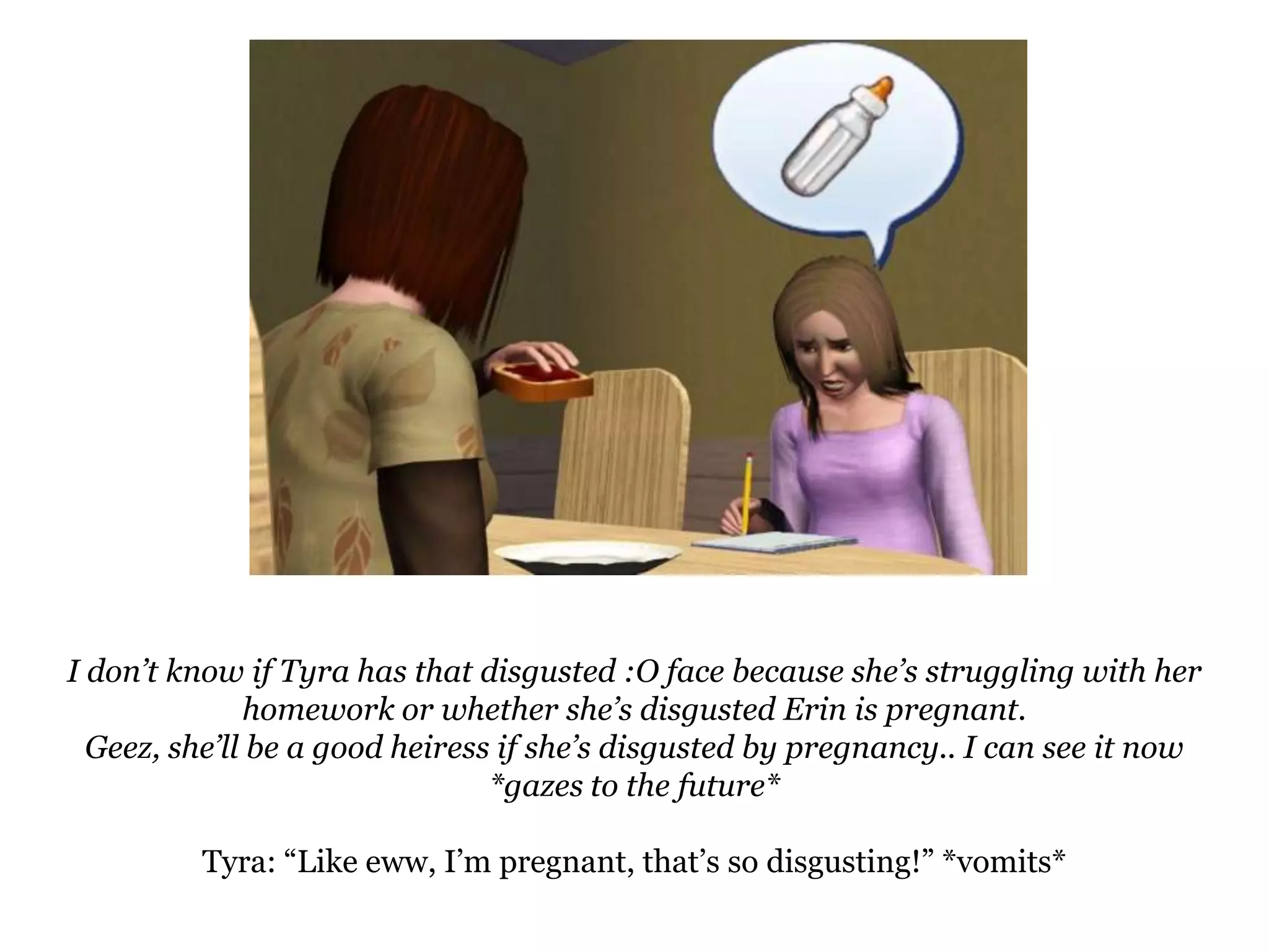 I don’t know if Tyra has that disgusted :O face because she’s struggling with her homework or whether she’s disgusted Erin is pregnant.Geez, she’ll be a good heiress if she’s disgusted by pregnancy.. I can see it now *gazes to the future*Tyra: “Like eww, I’m pregnant, that’s so disgusting!” *vomits*