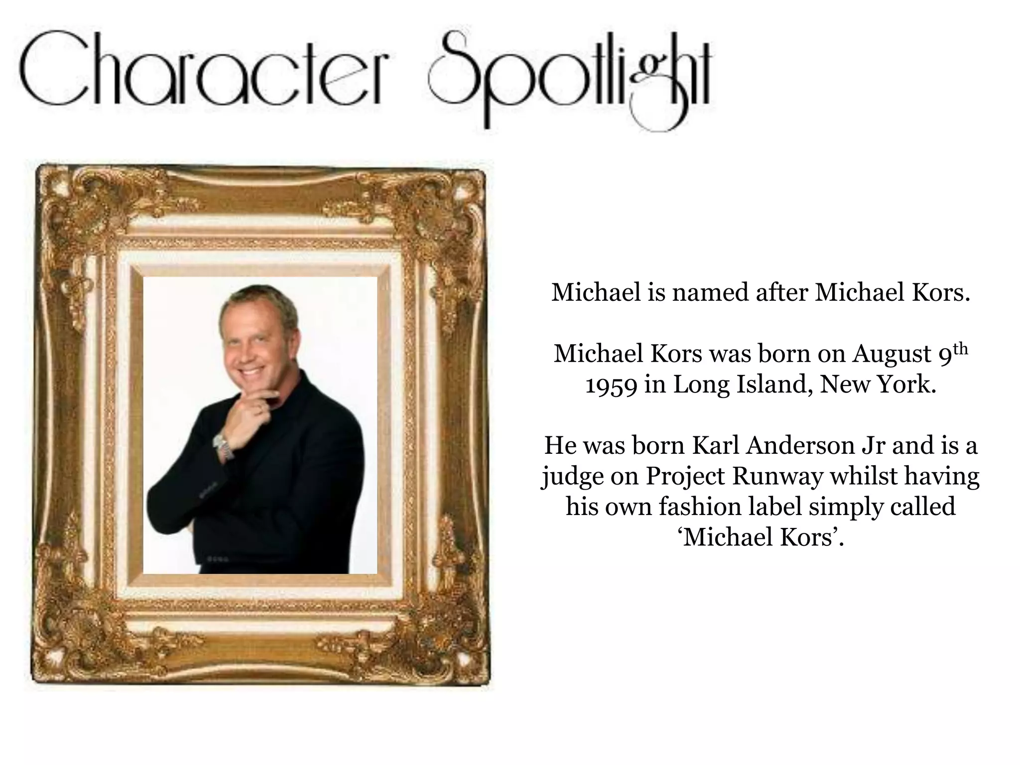Michael is named after Michael Kors.Michael Kors was born on August 9th 1959 in Long Island, New York.He was born Karl Anderson Jr and is a judge on Project Runway whilst having his own fashion label simply called ‘Michael Kors’.