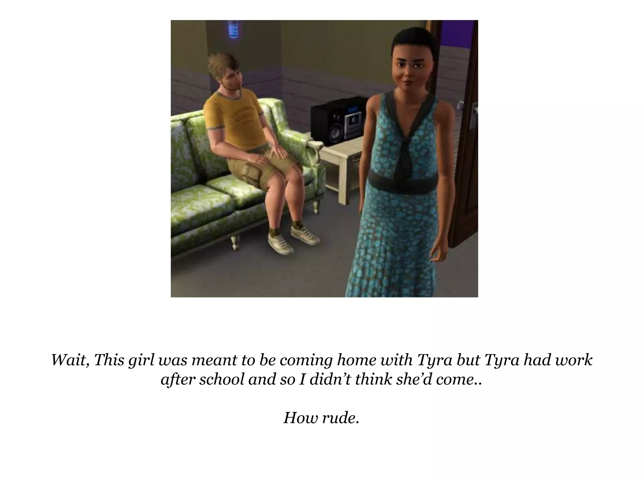 Wait, This girl was meant to be coming home with Tyra but Tyra had work after school and so I didn’t think she’d come..How rude.