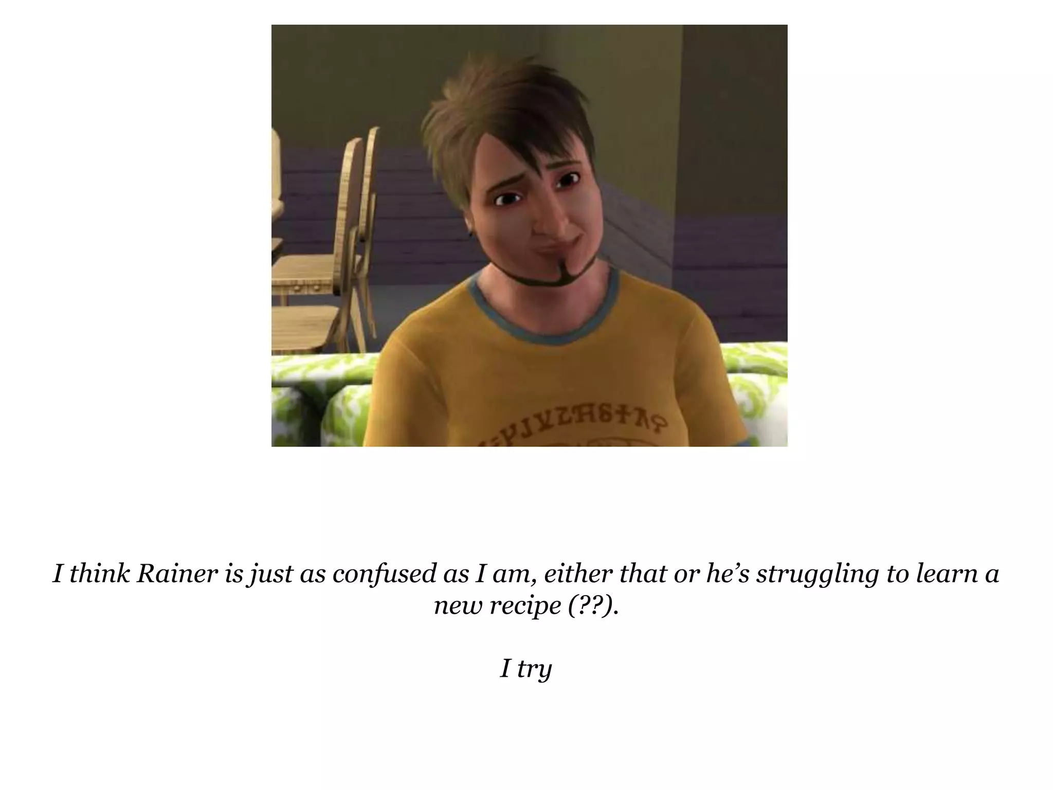 I think Rainer is just as confused as I am, either that or he’s struggling to learn a new recipe (??).I try