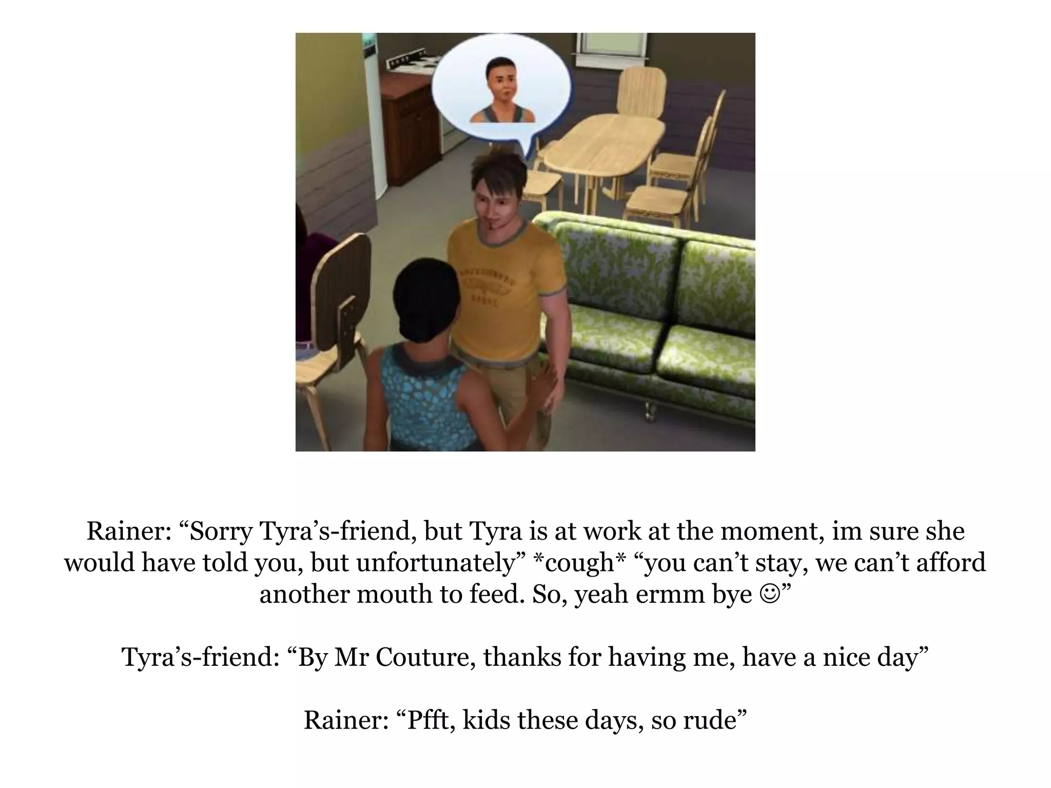 Rainer: “Sorry Tyra’s-friend, but Tyra is at work at the moment, im sure she would have told you, but unfortunately” *cough* “you can’t stay, we can’t afford another mouth to feed. So, yeah ermm bye ”Tyra’s-friend: “By Mr Couture, thanks for having me, have a nice day”Rainer: “Pfft, kids these days, so rude”